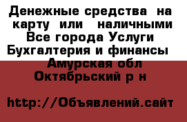 Денежные средства  на  карту  или   наличными - Все города Услуги » Бухгалтерия и финансы   . Амурская обл.,Октябрьский р-н